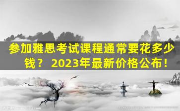 参加雅思考试课程通常要花多少钱？ 2023年最新价格公布！